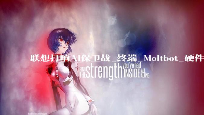 联想打响AI保卫战_终端_Moltbot_硬件